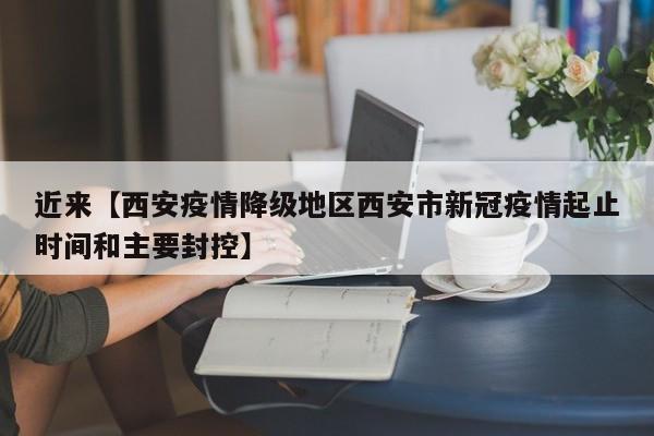 近来【西安疫情降级地区西安市新冠疫情起止时间和主要封控】