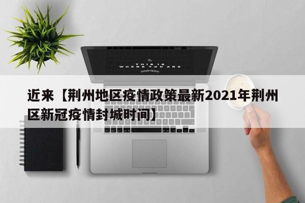 近来【荆州地区疫情政策最新2021年荆州区新冠疫情封城时间】
