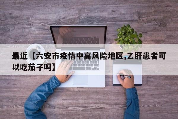 最近【六安市疫情中高风险地区,乙肝患者可以吃茄子吗】