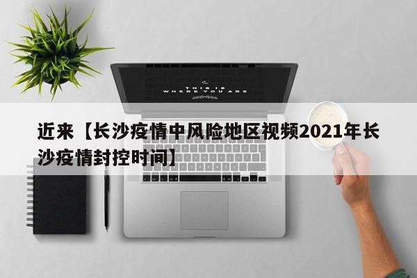 近来【长沙疫情中风险地区视频2021年长沙疫情封控时间】