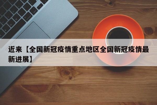 近来【全国新冠疫情重点地区全国新冠疫情最新进展】