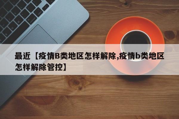 最近【疫情B类地区怎样解除,疫情b类地区怎样解除管控】