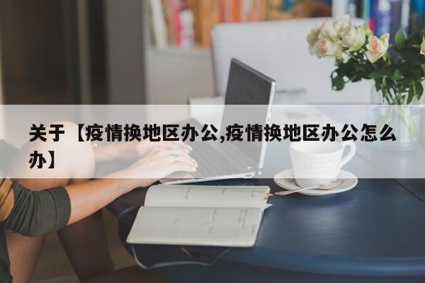 关于【疫情换地区办公,疫情换地区办公怎么办】