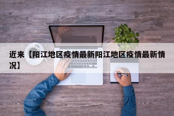 近来【阳江地区疫情最新阳江地区疫情最新情况】