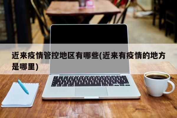 近来疫情管控地区有哪些(近来有疫情的地方是哪里)