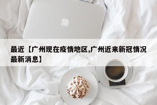 最近【广州现在疫情地区,广州近来新冠情况最新消息】