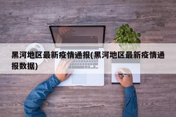 黑河地区最新疫情通报(黑河地区最新疫情通报数据)