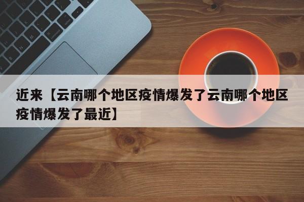 近来【云南哪个地区疫情爆发了云南哪个地区疫情爆发了最近】