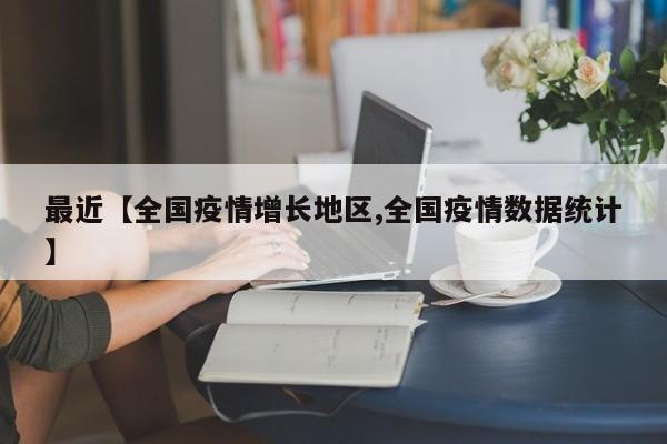 最近【全国疫情增长地区,全国疫情数据统计】