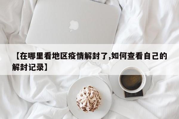 【在哪里看地区疫情解封了,如何查看自己的解封记录】