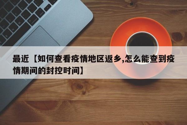 最近【如何查看疫情地区返乡,怎么能查到疫情期间的封控时间】