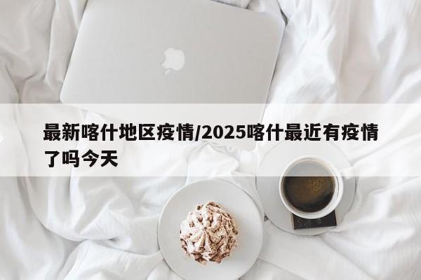最新喀什地区疫情/2025喀什最近有疫情了吗今天