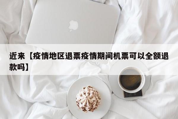 近来【疫情地区退票疫情期间机票可以全额退款吗】