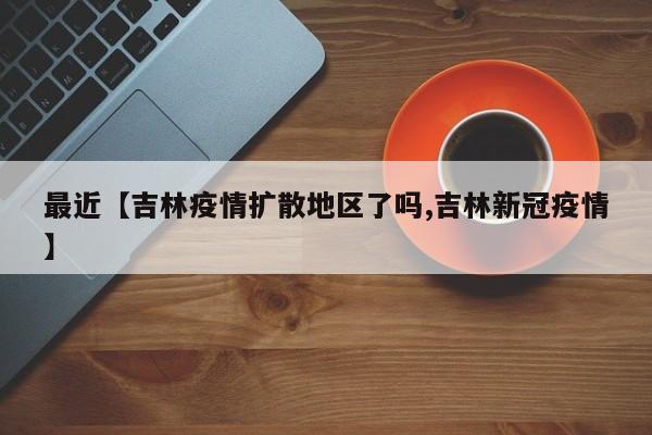 最近【吉林疫情扩散地区了吗,吉林新冠疫情】