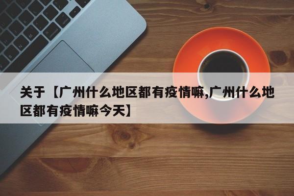 关于【广州什么地区都有疫情嘛,广州什么地区都有疫情嘛今天】