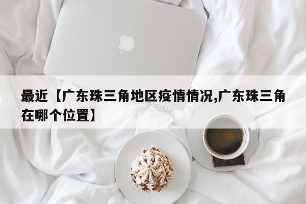 最近【广东珠三角地区疫情情况,广东珠三角在哪个位置】