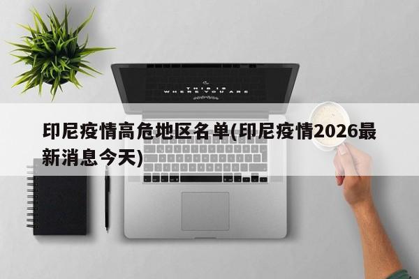 印尼疫情高危地区名单(印尼疫情2026最新消息今天)