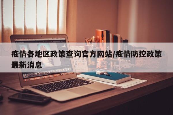 疫情各地区政策查询官方网站/疫情防控政策最新消息