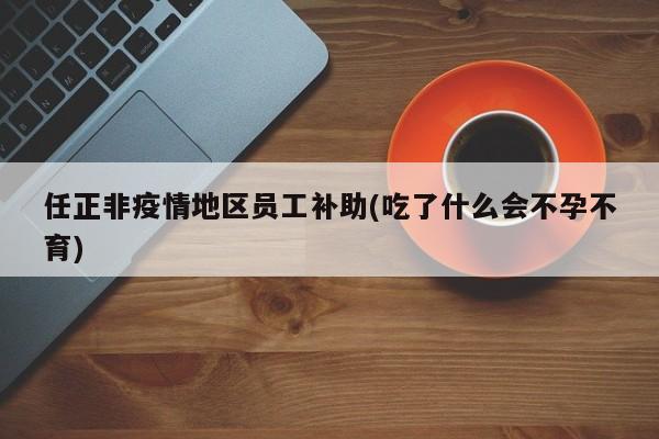 任正非疫情地区员工补助(吃了什么会不孕不育)