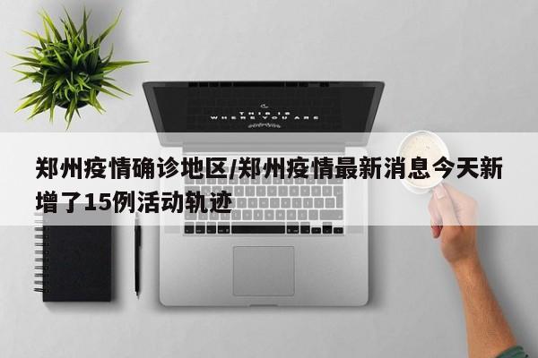 郑州疫情确诊地区/郑州疫情最新消息今天新增了15例活动轨迹