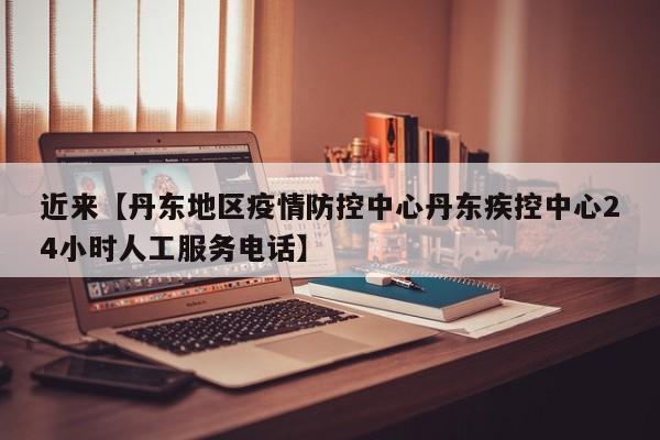 近来【丹东地区疫情防控中心丹东疾控中心24小时人工服务电话】