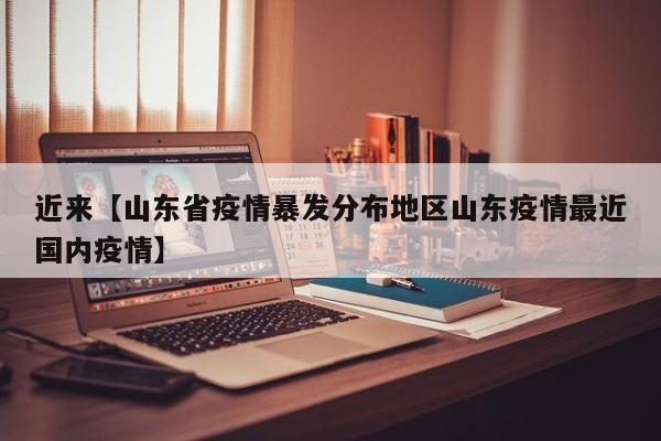 近来【山东省疫情暴发分布地区山东疫情最近国内疫情】