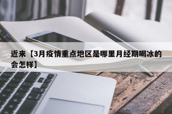 近来【3月疫情重点地区是哪里月经期喝冰的会怎样】
