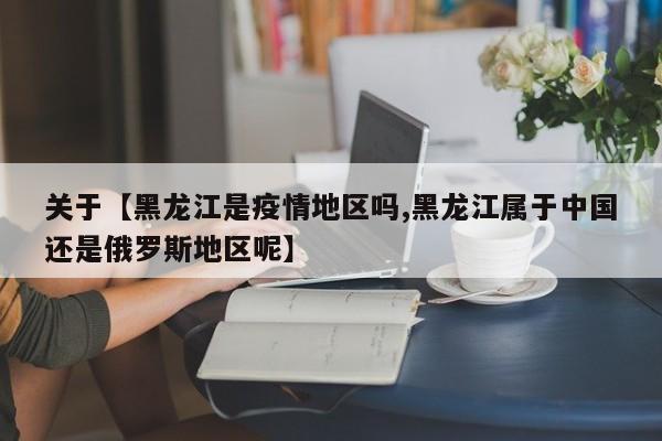 关于【黑龙江是疫情地区吗,黑龙江属于中国还是俄罗斯地区呢】