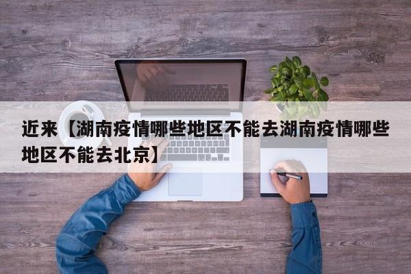 近来【湖南疫情哪些地区不能去湖南疫情哪些地区不能去北京】