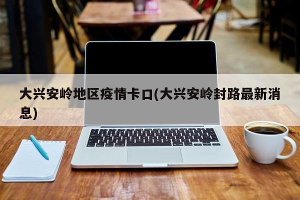 大兴安岭地区疫情卡口(大兴安岭封路最新消息)