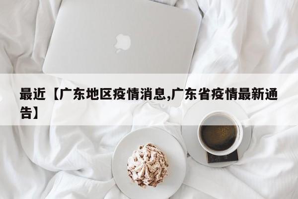最近【广东地区疫情消息,广东省疫情最新通告】
