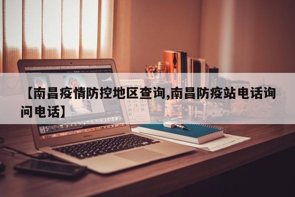 【南昌疫情防控地区查询,南昌防疫站电话询问电话】