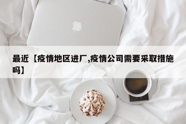 最近【疫情地区进厂,疫情公司需要采取措施吗】