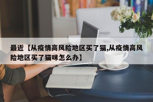 最近【从疫情高风险地区买了猫,从疫情高风险地区买了猫咪怎么办】