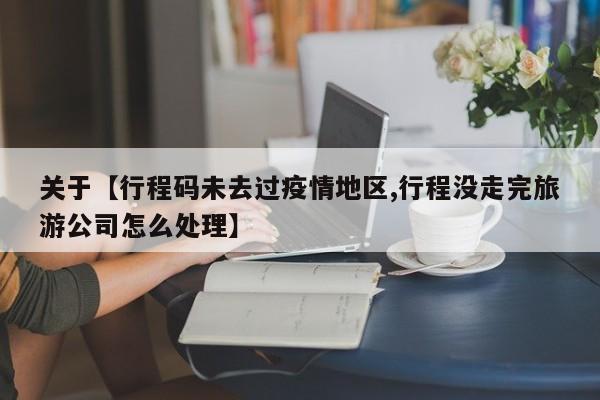 关于【行程码未去过疫情地区,行程没走完旅游公司怎么处理】