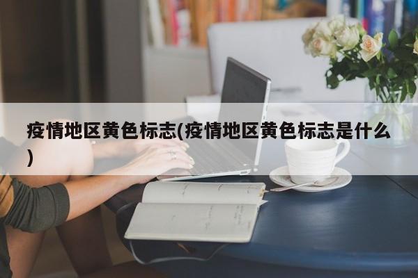 疫情地区黄色标志(疫情地区黄色标志是什么)