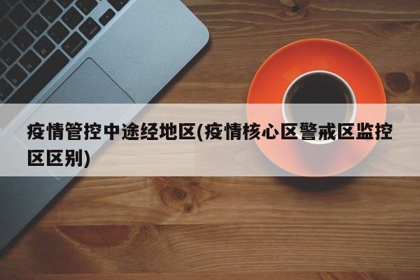 疫情管控中途经地区(疫情核心区警戒区监控区区别)