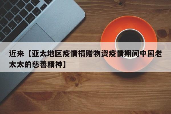 近来【亚太地区疫情捐赠物资疫情期间中国老太太的慈善精神】