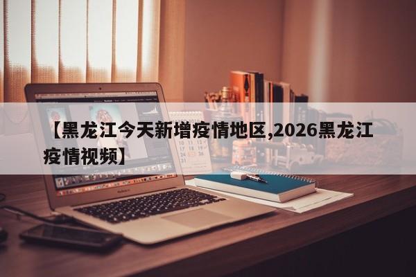 【黑龙江今天新增疫情地区,2026黑龙江疫情视频】