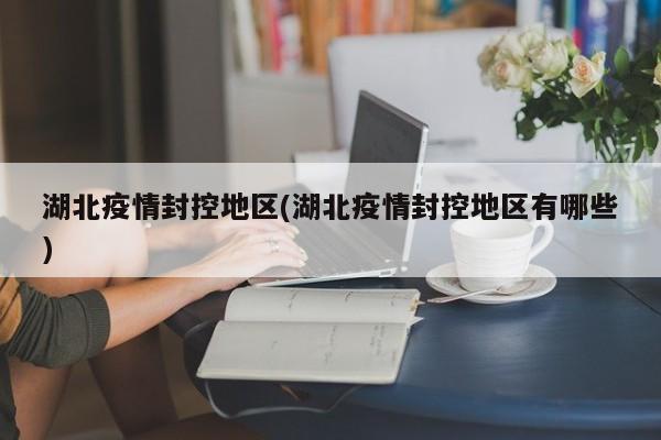 湖北疫情封控地区(湖北疫情封控地区有哪些)