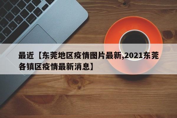最近【东莞地区疫情图片最新,2021东莞各镇区疫情最新消息】