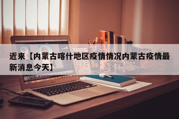 近来【内蒙古喀什地区疫情情况内蒙古疫情最新消息今天】