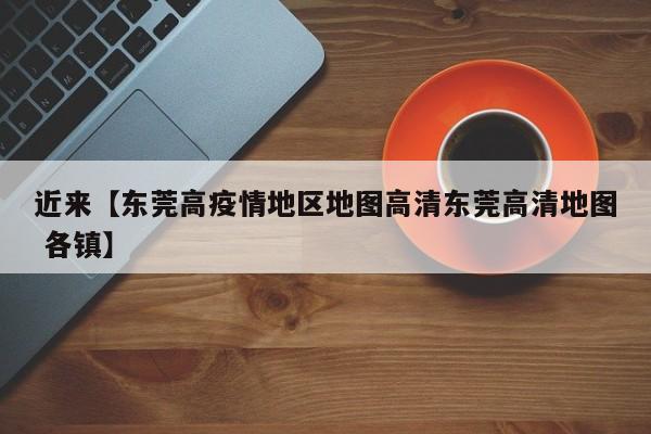 近来【东莞高疫情地区地图高清东莞高清地图 各镇】