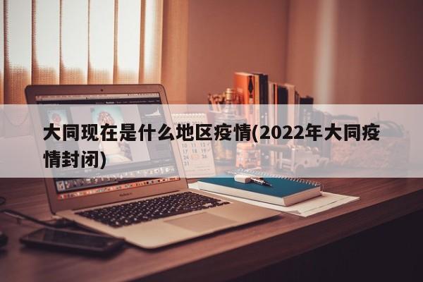 大同现在是什么地区疫情(2022年大同疫情封闭)