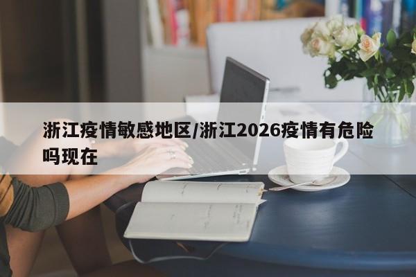 浙江疫情敏感地区/浙江2026疫情有危险吗现在
