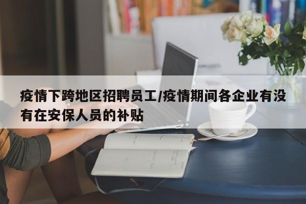 疫情下跨地区招聘员工/疫情期间各企业有没有在安保人员的补贴