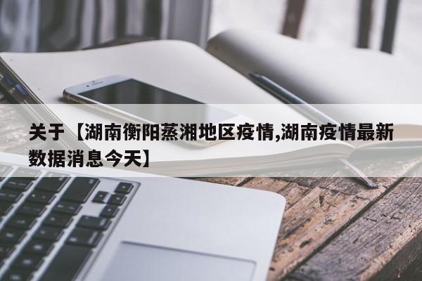 关于【湖南衡阳蒸湘地区疫情,湖南疫情最新数据消息今天】