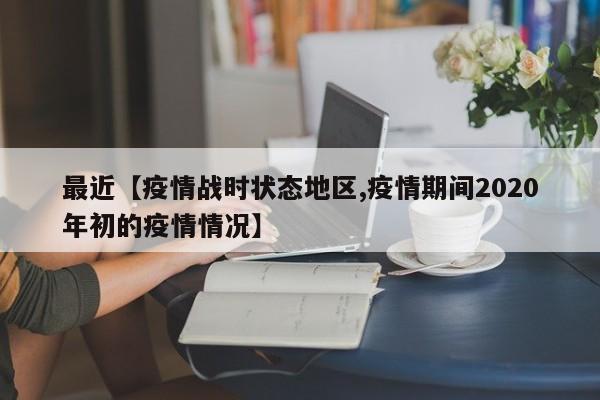 最近【疫情战时状态地区,疫情期间2020年初的疫情情况】