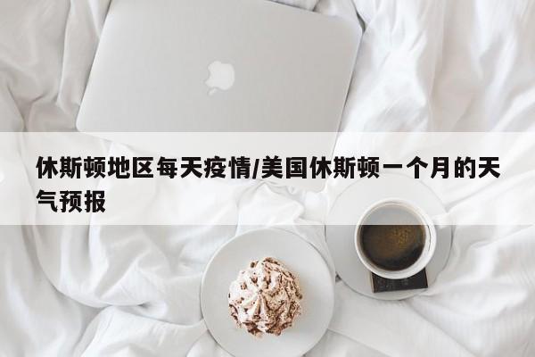 休斯顿地区每天疫情/美国休斯顿一个月的天气预报