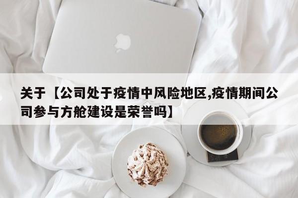 关于【公司处于疫情中风险地区,疫情期间公司参与方舱建设是荣誉吗】